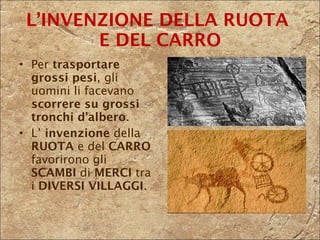 L’INVENZIONE DELLA RUOTA  E DEL CARRO Per  trasportare   grossi pesi , gli uomini li facevano  scorrere su grossi tronchi d’albero . L’  invenzione  della  RUOTA  e del  CARRO  favorirono gli  SCAMBI  di  MERCI  tra i  DIVERSI VILLAGGI . 