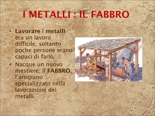 Lavorare  i  metalli  era un lavoro difficile, soltanto poche persone erano capaci di farlo.  Nacque un nuovo mestiere: il  FABBRO , l’artigiano specializzato nella lavorazione dei metalli. I METALLI : IL FABBRO  