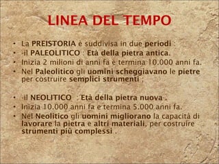 La  PREISTORIA  è   suddivisa in due  periodi  : -il  PALEOLITICO  :  Età della pietra antica .   Inizia 2 milioni di anni fa e termina 10.000 anni fa. Nel  Paleolitico  gli  uomini   scheggiavano  le  pietre  per costruire  semplici strumenti  ;  -il  NEOLITICO  :  Età della pietra   nuova  .  Inizia 10.000 anni fa e termina 5.000 anni fa. Nel  Neolitico  gli  uomini   migliorano  la capacità di  lavorare  la  pietra  e  altri materiali , per costruire  strumenti più complessi  . LINEA DEL TEMPO 