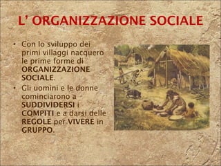 L’ ORGANIZZAZIONE SOCIALE Con lo sviluppo dei primi villaggi nacquero le prime forme di  ORGANIZZAZIONE SOCIALE .  Gli uomini e le donne cominciarono a  SUDDIVIDERSI  i  COMPITI  e a darsi delle  REGOLE  per  VIVERE  in  GRUPPO . 