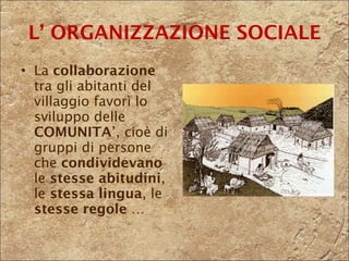 La  collaborazione  tra gli abitanti del villaggio favorì lo sviluppo delle  COMUNITA ’, cioè di gruppi di persone che  condividevano  le  stesse abitudini , le  stessa lingua , le  stesse regole  … L’ ORGANIZZAZIONE SOCIALE 