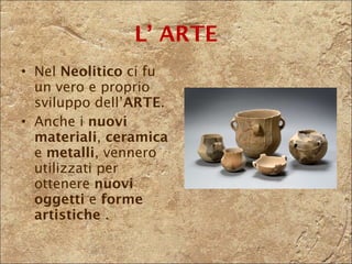 L’ ARTE Nel  Neolitico  ci fu un vero e proprio sviluppo dell’ ARTE . Anche i  nuovi materiali ,  ceramica  e  metalli , vennero utilizzati per ottenere  nuovi oggetti  e  forme artistiche  . 