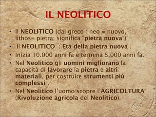 Il  NEOLITICO  (dal greco : neo = nuovo,  lithos= pietra; significa “ pietra nuova ”)   Il  NEOLITICO  :  Età della pietra   nuova  .  Inizia 10.000 anni fa e termina 5.000 anni fa. Nel  Neolitico  gli  uomini   migliorano  la capacità di  lavorare  la  pietra  e  altri materiali , per costruire  strumenti più complessi  . Nel  Neolitico  l’uomo scopre l’ AGRICOLTURA  ( Rivoluzione agricola  del  Neolitico ). IL NEOLITICO 