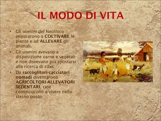 IL MODO DI VITA Gli uomini del Neolitico impararono a  COLTIVARE  le piante e ad  ALLEVARE  gli animali. Gli uomini avevano a disposizione carne e vegetali e non dovevano più spostarsi alla ricerca di cibo.  Da  raccoglitori-cacciatori nomadi  diventarono  AGRICOLTORI-ALLEVATORI SEDENTARI , cioè cominciarono a vivere nello stesso posto. 