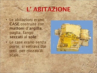 L’ ABITAZIONE Le abitazioni erano  CASE  costruite con  mattoni  d’ argilla , paglia, fango  seccati  al  sole .  Le case erano senza porte: si entrava dai tetti  per mezzo di scale. 
