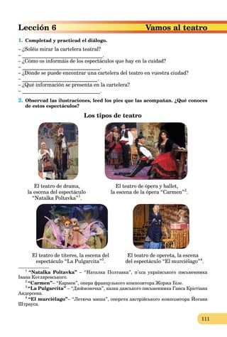 111
Vamos al teatroLección 6
1. Completad y practicad el diálogo.
– ¿Soléis mirar la cartelera teatral?
– _______________________________.
– ¿Cómo os informáis de los espectáculos que hay en la cuidad?
– ______________________________.
– ¿Dónde se puede encontrar una cartelera del teatro en vuestra ciudad?
– _____________________________.
– ¿Qué información se presenta en la cartelera?
– ______________________________.
2. Observad las ilustraciones, leed los pies que las acompañan. ¿Qué conoces
de estos espectáculos?
Los tipos de teatro
El teatro de drama, El teatro de ópera y ballet,
la escena del espectáculo la escena de la ópera “Carmen”2
.
“Natalka Poltavka”1
.
El teatro de títeres, la escena del El teatro de opereta, la escena
espectáculo “La Pulgarcita”3
. del espectáculo “El murciélago”4
.
1
“Natalka Poltavka” – “Наталка Полтавка”, п’єса українського письменника
Івана Котляревського.
2
“Carmen”– “Кармен”, опера французького композитора Жоржа Бізе.
3
“La Pulgarcita” – “Дюймовочка”, казка данського письменника Ганса Крістіана
Андерсена.
4
“El murciélago”– “Летюча миша”, оперета австрійського композитора Йогана
Штрауса.
 