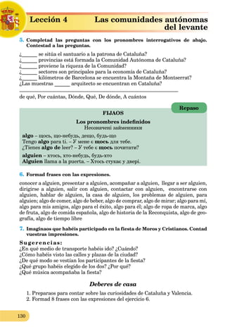 130
5. Completad las preguntas con los pronombres interrogativos de abajo.
Contestad a las preguntas.
¿______ se sitúa el santuario a la patrona de Cataluña?
¿______ provincias está formada la Comunidad Autónoma de Cataluña?
¿______ proviene la riqueza de la Comunidad?
¿______ sectores son principales para la economía de Cataluña?
¿______ kilómetros de Barcelona se encuentra la Montaña de Montserrat?
¿Las muestras ______ arquitecto se encuentran en Cataluña?
de qué, Por cuántas, Dónde, Qué, De dónde, A cuántos
FIJAOS
Los pronombres indeﬁnidos
Неозначені займенники
algo – щось, що-небудь, дещо, будь-що
Tengo algo para ti. – У мене є щось для тебе.
¿Tienes algo de leer? – У тебе є щось почитати?
alguien – хтось, хто-небудь, будь-хто
Alguien llama a la puerta. – Хтось стукає у двері.
6. Formad frases con las expresiones.
conocer a alguien, presentar a alguien, acompañar a alguien, llegar a ser alguien,
dirigirse a alguien, salir con alguien, contactar con alguien, encontrarse con
alguien, hablar de alguien, la casa de alguien, los problemas de alguien, para
alguien; algo de comer, algo de beber, algo de comprar, algo de mirar; algo para mí,
algo para mis amigos, algo para el éxito, algo para él; algo de ropa de marca, algo
de fruta, algo de comida española, algo de historia de la Reconquista, algo de geo-
grafía, algo de tiempo libre
7. Imaginaos que habéis participado en la fiesta de Moros y Cristianos. Contad
vuestras impresiones.
Sugerencias:
¿En qué medio de transporte habéis ido? ¿Cuándo?
¿Cómo habéis visto las calles y plazas de la ciudad?
¿De qué modo se vestían los participantes de la ﬁesta?
¿Qué grupo habéis elegido de los dos? ¿Por qué?
¿Qué música acompañaba la ﬁesta?
Deberes de casa
1. Preparaos para contar sobre las curiosidades de Cataluña y Valencia.
2. Formad 8 frases con las expresiones del ejercicio 6.
Repaso
Lección 4 Las comunidades autónomas
del levante
5 C
 