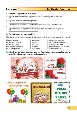 33
a fiesta familiarLección 3 La
1. Completad y practicad el diálogo.
− ¿Quién de tus familiares organiza el ﬁn de semana para la familia?
− .
− ¿Qué actividades familiares preferís?
− .
− ¿Dónde soléis celebrar las ﬁestas familiares: en casa o en otro lugar?
− .
− ¿Qué diversiones organizáis: concursos, mini espectáculos, juegos, etc.?
− .
2. Formad frases según el modelo.
M o d e l o: Para el cumpleaños de mi hermana le he regalado una tarjeta postal.
El cumpleaños
El Día de la Madre
El Día del Padre
Las ﬁestas navideñas
El 15 cumpleaños
(celebrar)
(regalar)
(felicitar)
(hacer)
(invitar) a
los regalos caseros.
con motivo de la ﬁesta.
la ﬁesta divertida.
los parientes y familiares.
una tarjeta postal.
3. Mirad las tarjetas postales que los familiares suelen regalar uno al
otro. Decid con qué motivo se las regalan.
 