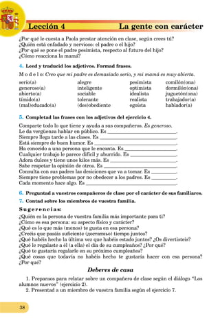 38
rLección 4L
¿Por qué le cuesta a Paola prestar atención en clase, según crees tú?P
¿Quién está enfadado y nervioso: el padre o el hijo?
¿Por qué se pone el padre pesimista, respecto al futuro del hijo?
¿Cómo reacciona la mamá?
4. Leed y traducid los adjetivos. Formad frases.
M o d e l o: Creo que mi padre es demasiado serio, y mi mamá es muy abierta.
serio(a)
generoso(a)
abierto(a)
tímido(a)
(mal)educado(a)
alegre
inteligente
sociable
tolerante
(des)obediente
pesimista
optimista
idealista
realista
egoísta
comilón(ona)
dormilón(ona)
juguetón(ona)
trabajador(a)
hablador(a)
5. Completad las frases con los adjetivos del ejercicio 4.
Comparte todo lo que tiene y ayuda a sus compañeros. Es generoso.
Le da vergüenza hablar en público. Es .
Siempre llega tarde a las clases. Es .
Está siempre de buen humor. Es .
Ha conocido a una persona que le encanta. Es .
Cualquier trabajo le parece difícil y aburrido. Es .
Adora dulces y tiene unos kilos más. Es .
Sabe respetar la opinión de otros. Es .
Consulta con sus padres las desiciones que va a tomar. Es .
Siempre tiene problemas por no obedecer a los padres. Es .
Cada momento hace algo. Es .
6. Preguntad a vuestros compañeros de clase por el carácter de sus familiares.
7. Contad sobre los miembros de vuestra familia.
S u g e r e n c i a s:
¿Quién es la persona de vuestra familia más importante para ti?
¿Cómo es esa persona: su aspecto físico y carácter?
¿Qué es lo que más (menos) te gusta en esa persona?
¿Creéis que pasáis suﬁciente (достатньо) tiempo juntos?
¿Qué habéis hecho la última vez que habéis estado juntos? ¿Os divertisteis?
¿Qué le regalaste a él (a ella) el día de su cumpleaños? ¿Por qué?
¿Qué te gustaría regalarle en su próximo cumpleaños?
¿Qué cosas que todavía no habéis hecho te gustaría hacer con esa persona?
¿Por qué?
Deberes de casa
1. Preparaos para relatar sobre un compañero de clase según el diálogo “Los
alumnos nuevos” (ejercicio 2).
2. Presentad a un miembro de vuestra familia según el ejercicio 7.
 
