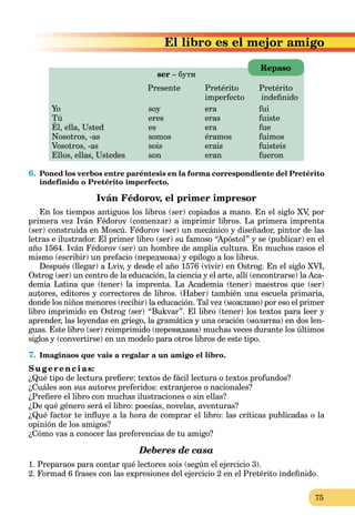 75
s el mejor amigo
ser – бути
Presente Pretérito Pretérito
imperfecto indeﬁnido
Yo soy era fui
Tú eres eras fuiste
Él, ella, Usted es era fue
Nosotros, -as somos éramos fuimos
Vosotros, -as sois erais fuisteis
Ellos, ellas, Ustedes son eran fueron
6. Poned los verbos entre paréntesis en la forma correspondiente del Pretérito
indefinido o Pretérito imperfecto.
Iván Fédorov, el primer impresor
En los tiempos antiguos los libros (ser) copiados a mano. En el siglo XV, por
primera vez Iván Fédorov (comenzar) a imprimir libros. La primera imprenta
(ser) construida en Moscú. Fédorov (ser) un mecánico y diseñador, pintor de las
letras e ilustrador. El primer libro (ser) su famoso “Apóstol” y se (publicar) en el
año 1564. Iván Fédorov (ser) un hombre de amplia cultura. En muchos casos el
mismo (escribir) un prefacio (передмова) y epílogo a los libros.
Después (llegar) a Lviv, y desde el año 1576 (vivir) en Ostrog. En el siglo XVI,
Ostrog (ser) un centro de la educación, la ciencia y el arte, allí (encontrarse) la Aca-
demia Latina que (tener) la imprenta. La Academia (tener) maestros que (ser)
autores, editores y correctores de libros. (Haber) también una escuela primaria,
donde los niños menores (recibir) la educación. Tal vez (можливо) por eso el primer
libro imprimido en Ostrog (ser) “Bukvar”. El libro (tener) los textos para leer y
aprender, las leyendas en griego, la gramática y una oración (молитва) en dos len-
guas. Este libro (ser) reimprimido (перевидана) muchas veces durante los últimos
siglos y (convertirse) en un modelo para otros libros de este tipo.
7. Imaginaos que vais a regalar a un amigo el libro.
Su g erencias:
¿Qué tipo de lectura preﬁere: textos de fácil lectura o textos profundos?
¿Cuáles son sus autores preferidos: extranjeros o nacionales?
¿Preﬁere el libro con muchas ilustraciones o sin ellas?
¿De qué género será el libro: poesías, novelas, aventuras?
¿Qué factor te inﬂuye a la hora de comprar el libro: las críticas publicadas o la
opinión de los amigos?
¿Cómo vas a conocer las preferencias de tu amigo?
Deberes de casa
1. Preparaos para contar qué lectores sois (según el ejercicio 3).
2. Formad 6 frases con las expresiones del ejercicio 2 en el Pretérito indeﬁnido.
Repaso
 