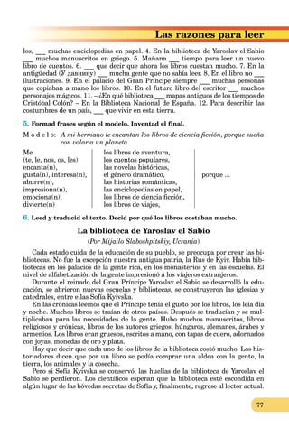 77
azones para leer
los, ___ muchas enciclopedias en papel. 4. En la biblioteca de Yaroslav el Sabio
___ muchos manuscritos en griego. 5. Mañana ___ tiempo para leer un nuevo
libro de cuentos. 6. ___ que decir que ahora los libros cuestan mucho. 7. En la
antigüedad (У давнину) ___ mucha gente que no sabía leer. 8. En el libro no ___
ilustraciones. 9. En el palacio del Gran Príncipe siempre ___ muchas personas
que copiaban a mano los libros. 10. En el futuro libro del escritor ___ muchos
personajes mágicos. 11. – ¿En qué biblioteca ___ mapas antiguos de los tiempos de
Cristóbal Colón? – En la Biblioteca Nacional de España. 12. Para describir las
costumbres de un país, ___ que vivir en esta tierra.
5. Formad frases según el modelo. Inventad el final.
M o d e l o: A mi hermano le encantan los libros de ciencia ﬁcción, porque sueña
con volar a un planeta.
Me los libros de aventura,
(te, le, nos, os, les) los cuentos populares,
encanta(n), las novelas históricas,
gusta(n), interesa(n), el género dramático, porque ...
aburre(n), las historias románticas,
impresiona(n), las enciclopedias en papel,
emociona(n), los libros de ciencia ﬁcción,
divierte(n) los libros de viajes,
6. Leed y traducid el texto. Decid por qué los libros costaban mucho.
La biblioteca de Yaroslav el Sabio
(Por Mijailo Slaboshpitskiy, Ucrania)
Cada estado cuida de la educación de su pueblo, se preocupa por crear las bi-
bliotecas. No fue la excepción nuestra antigua patria, la Rus de Kyiv. Había bib-
liotecas en los palacios de la gente rica, en los monasterios y en las escuelas. El
nivel de alfabetización de la gente impresionó a los viajeros extranjeros.
Durante el reinado del Gran Príncipe Yaroslav el Sabio se desarrolló la edu-
cación, se abrieron nuevas escuelas y bibliotecas, se construyeron las iglesias y
catedrales, entre ellas Sofía Kyivska.
En las crónicas leemos que el Príncipe tenía el gusto por los libros, los leía día
y noche. Muchos libros se traían de otros países. Después se traducían y se mul-
tiplicaban para las necesidades de la gente. Hubo muchos manuscritos, libros
religiosos y crónicas, libros de los autores griegos, húngaros, alemanes, árabes y
armenios. Los libros eran gruesos, escritos a mano, con tapas de cuero, adornados
con joyas, monedas de oro y plata.
Hay que decir que cada uno de los libros de la biblioteca costó mucho. Los his-
toriadores dicen que por un libro se podía comprar una aldea con la gente, la
tierra, los animales y la cosecha.
Pero si Sofía Kyivska se conservó, las huellas de la biblioteca de Yaroslav el
Sabio se perdieron. Los cientíﬁcos esperan que la biblioteca esté escondida en
algún lugar de las bóvedas secretas de Sofía y, ﬁnalmente, regrese al lector actual.
 
