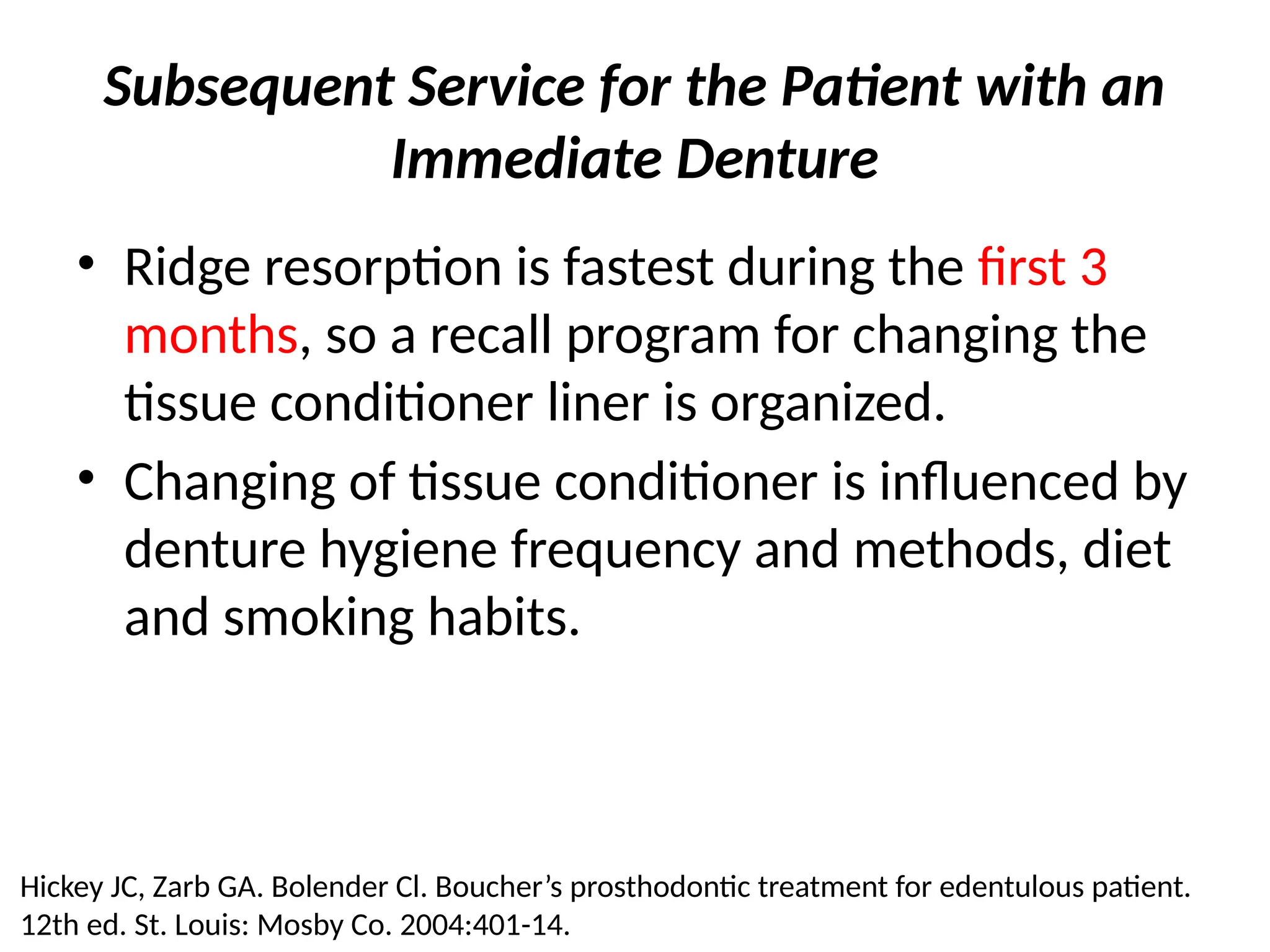 Subsequent Service for the Patient with an
Immediate Denture
• Ridge resorption is fastest during the first 3
months, so a recall program for changing the
tissue conditioner liner is organized.
• Changing of tissue conditioner is influenced by
denture hygiene frequency and methods, diet
and smoking habits.
Hickey JC, Zarb GA. Bolender Cl. Boucher’s prosthodontic treatment for edentulous patient.
12th ed. St. Louis: Mosby Co. 2004:401-14.
 