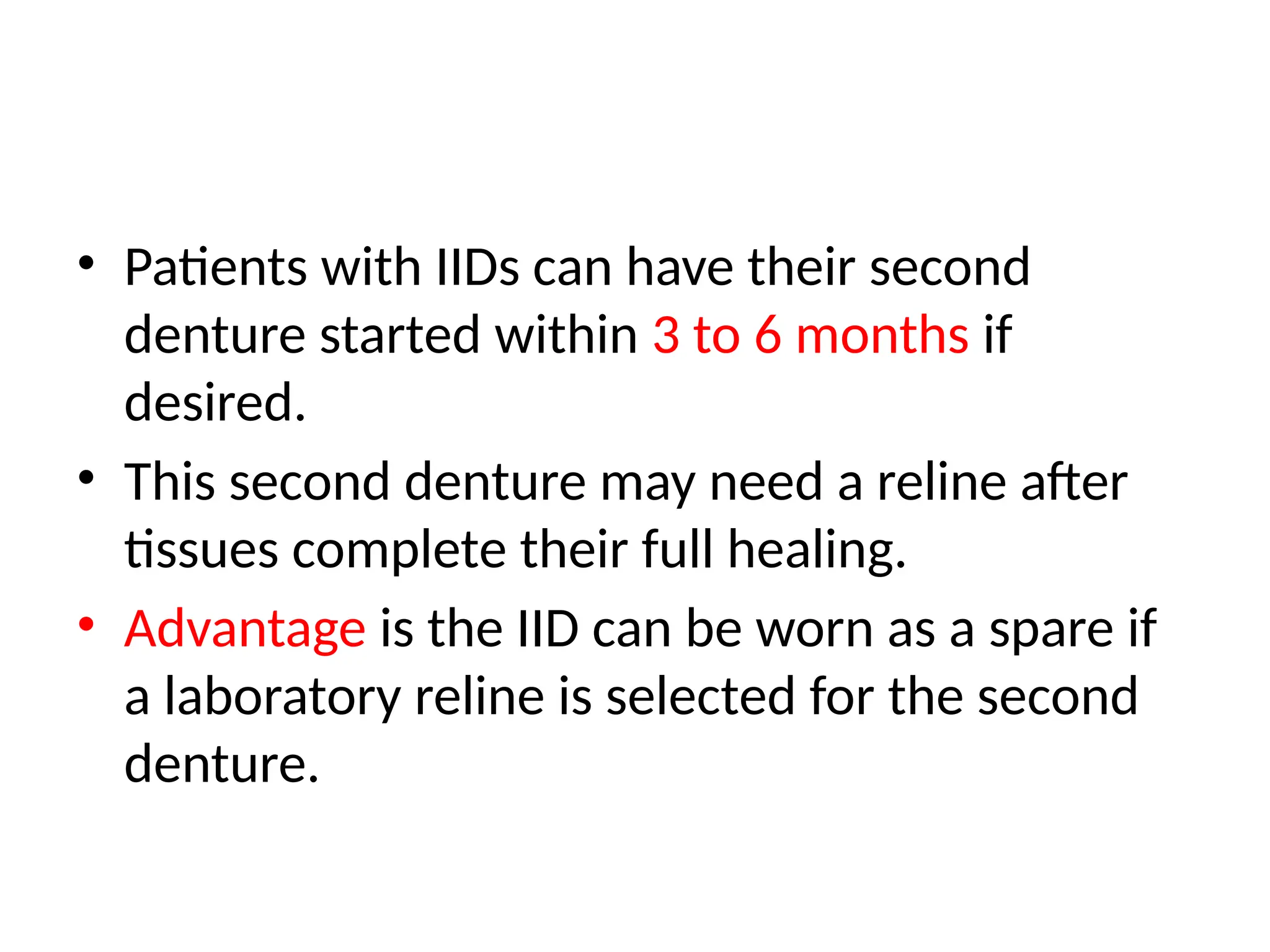 • Patients with IIDs can have their second
denture started within 3 to 6 months if
desired.
• This second denture may need a reline after
tissues complete their full healing.
• Advantage is the IID can be worn as a spare if
a laboratory reline is selected for the second
denture.
 