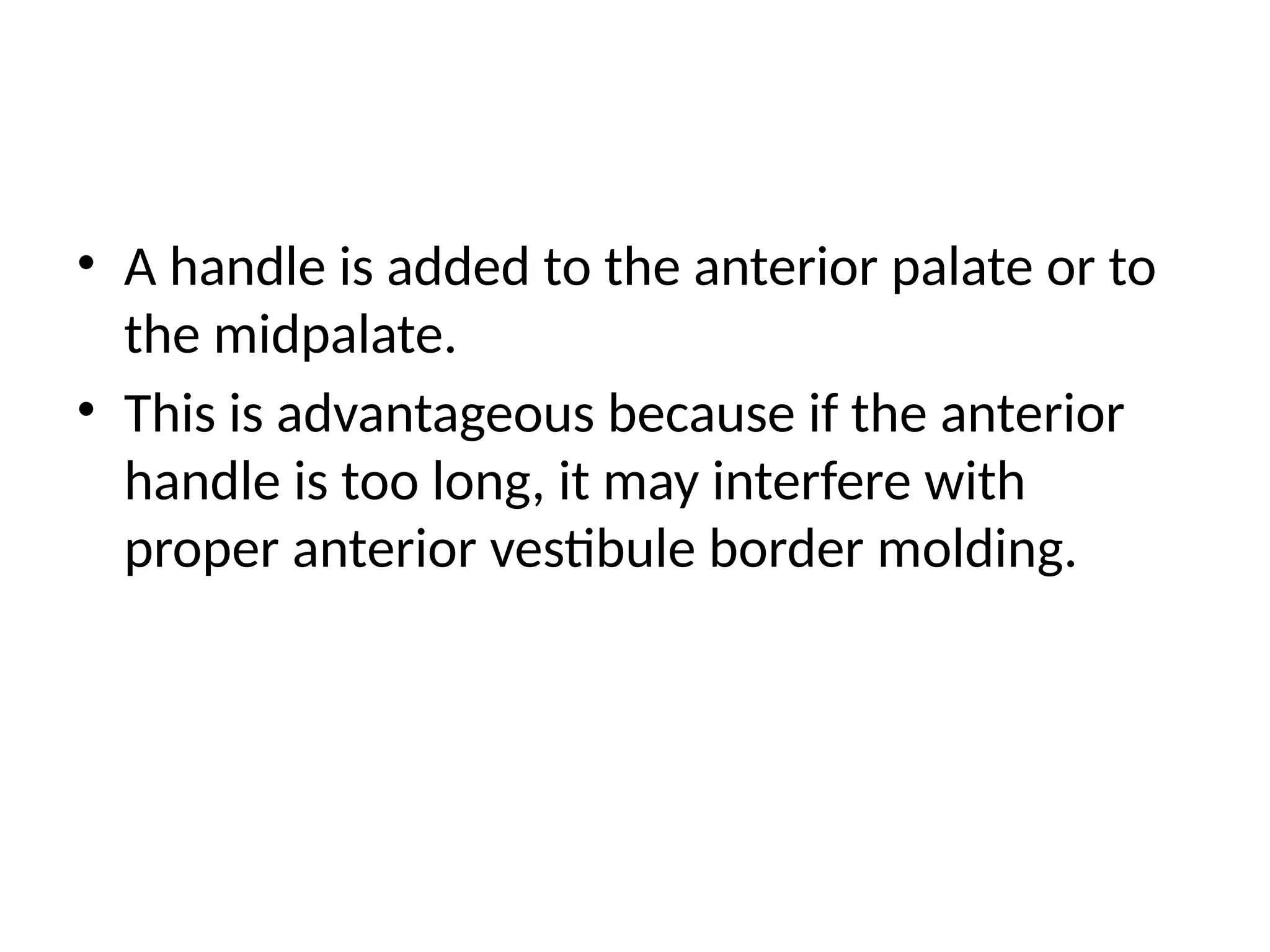 • A handle is added to the anterior palate or to
the midpalate.
• This is advantageous because if the anterior
handle is too long, it may interfere with
proper anterior vestibule border molding.
 