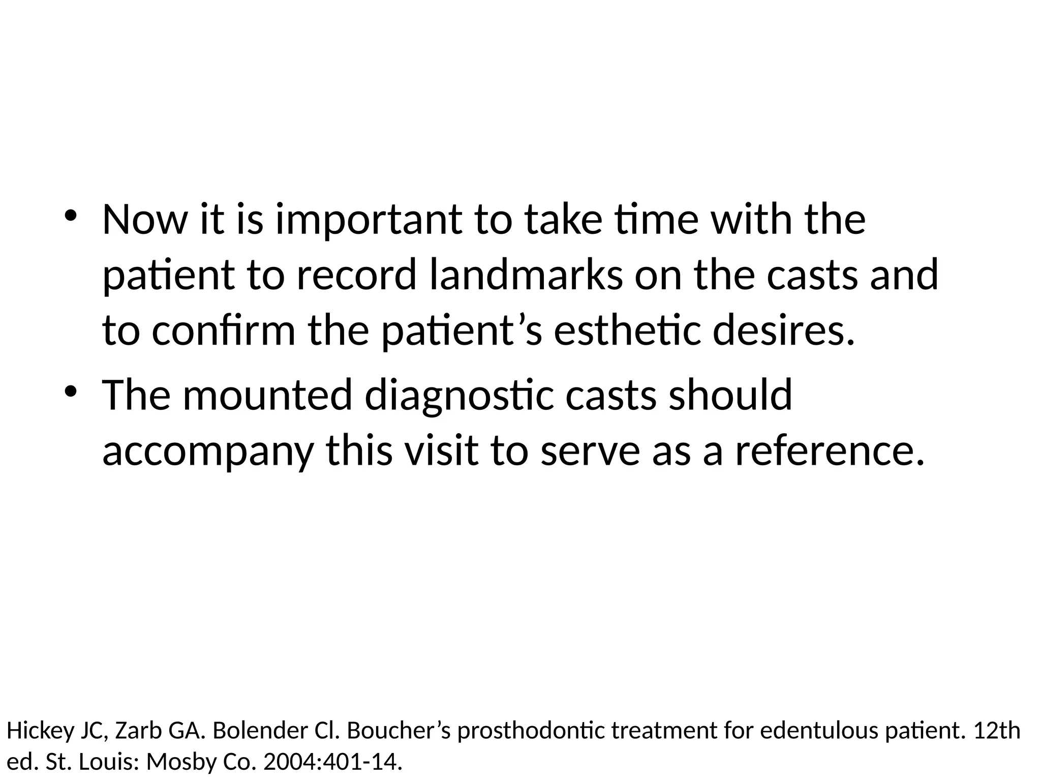 • Now it is important to take time with the
patient to record landmarks on the casts and
to confirm the patient’s esthetic desires.
• The mounted diagnostic casts should
accompany this visit to serve as a reference.
Hickey JC, Zarb GA. Bolender Cl. Boucher’s prosthodontic treatment for edentulous patient. 12th
ed. St. Louis: Mosby Co. 2004:401-14.
 