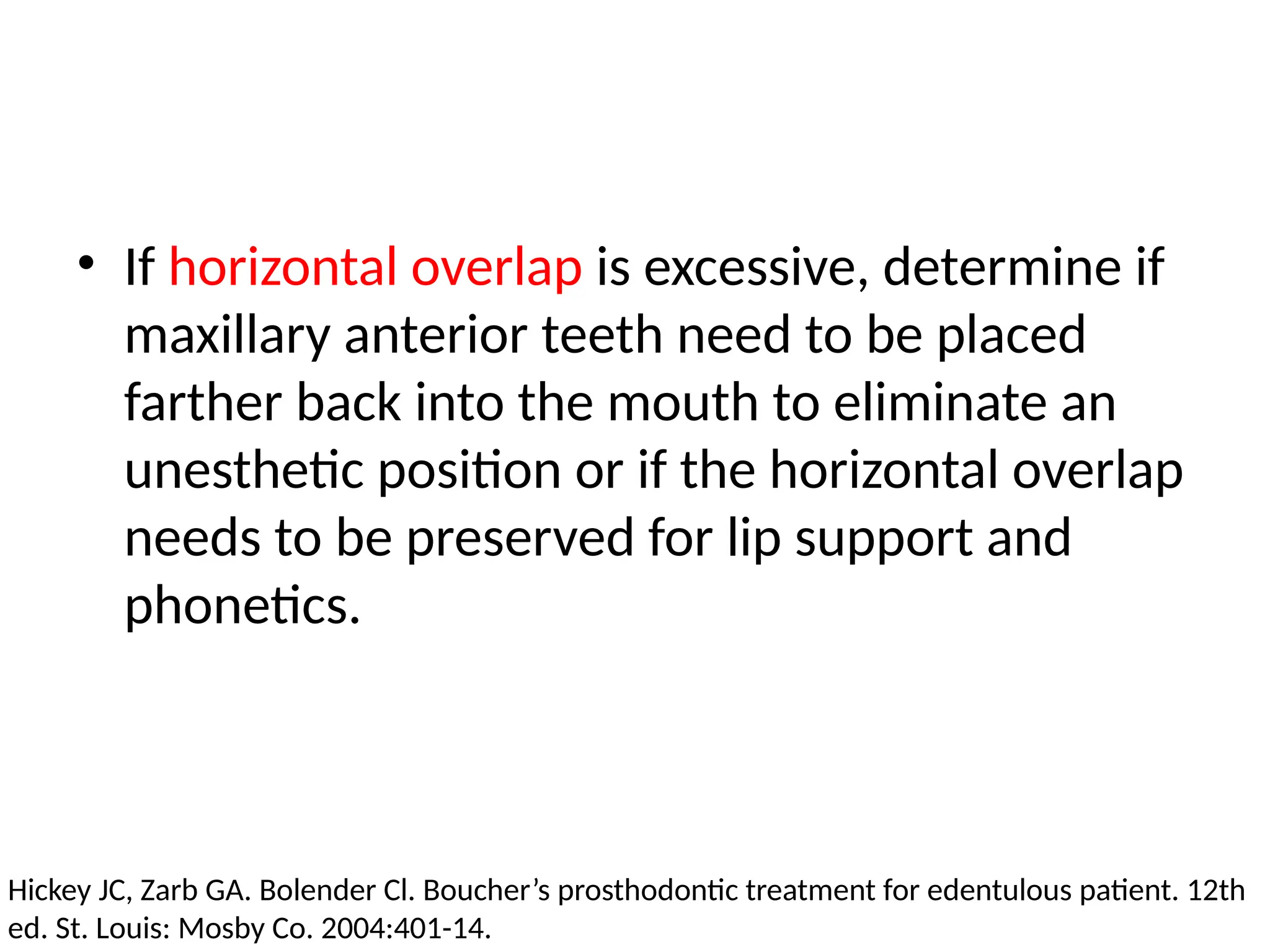 • If horizontal overlap is excessive, determine if
maxillary anterior teeth need to be placed
farther back into the mouth to eliminate an
unesthetic position or if the horizontal overlap
needs to be preserved for lip support and
phonetics.
Hickey JC, Zarb GA. Bolender Cl. Boucher’s prosthodontic treatment for edentulous patient. 12th
ed. St. Louis: Mosby Co. 2004:401-14.
 
