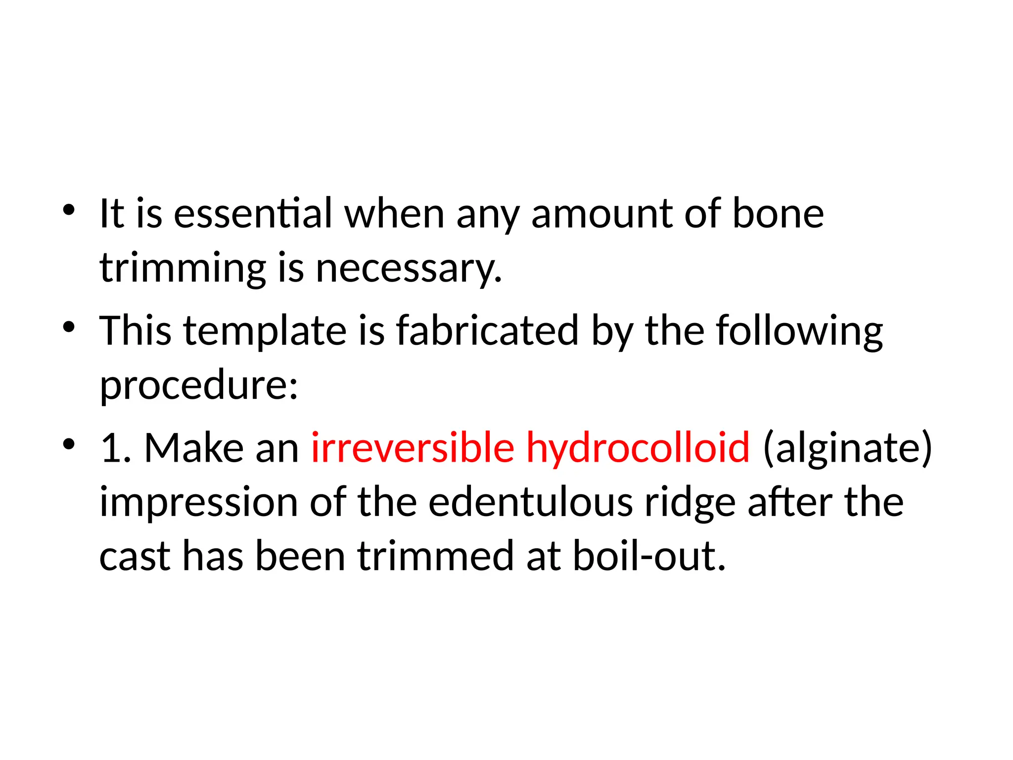 • It is essential when any amount of bone
trimming is necessary.
• This template is fabricated by the following
procedure:
• 1. Make an irreversible hydrocolloid (alginate)
impression of the edentulous ridge after the
cast has been trimmed at boil-out.
 