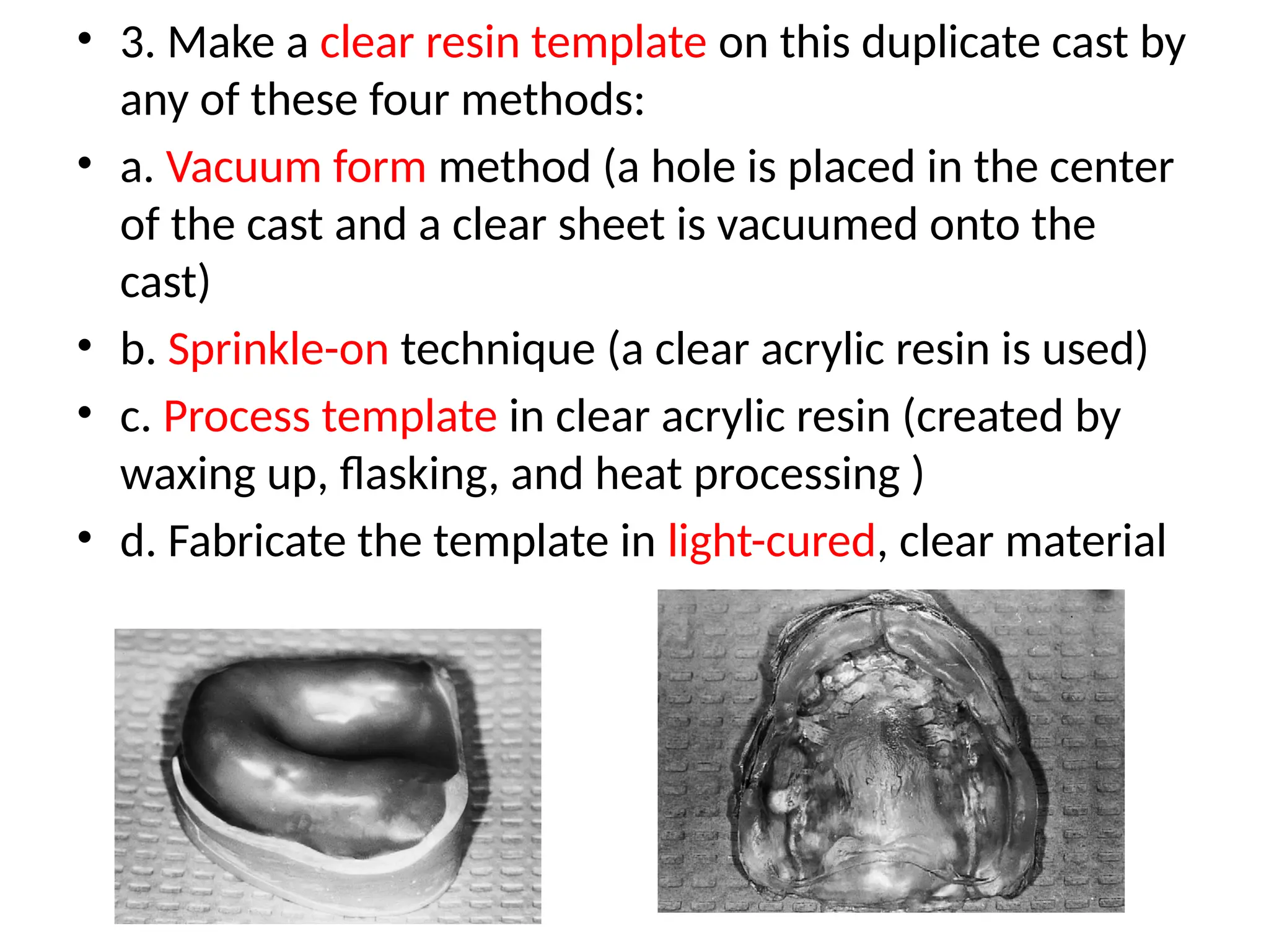 • 3. Make a clear resin template on this duplicate cast by
any of these four methods:
• a. Vacuum form method (a hole is placed in the center
of the cast and a clear sheet is vacuumed onto the
cast)
• b. Sprinkle-on technique (a clear acrylic resin is used)
• c. Process template in clear acrylic resin (created by
waxing up, flasking, and heat processing )
• d. Fabricate the template in light-cured, clear material
 