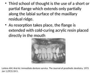 • Third school of thought is the use of a short or
partial flange which extends only partially
along the labial surface of the maxillary
residual ridge.
• As resorption takes place, the flange is
extended with cold-curing acrylic resin placed
directly in the mouth
LaVere AM, Krol AJ. Immediate denture service. The Journal of prosthetic dentistry. 1973
Jan 1;29(1):10-5.
 