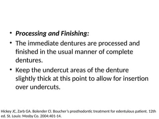 • Processing and Finishing:
• The immediate dentures are processed and
finished in the usual manner of complete
dentures.
• Keep the undercut areas of the denture
slightly thick at this point to allow for insertion
over undercuts.
Hickey JC, Zarb GA. Bolender Cl. Boucher’s prosthodontic treatment for edentulous patient. 12th
ed. St. Louis: Mosby Co. 2004:401-14.
 