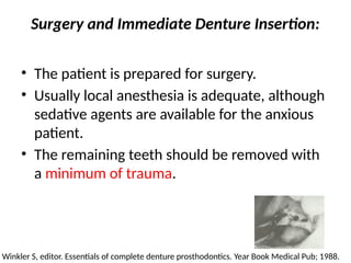 Surgery and Immediate Denture Insertion:
• The patient is prepared for surgery.
• Usually local anesthesia is adequate, although
sedative agents are available for the anxious
patient.
• The remaining teeth should be removed with
a minimum of trauma.
Winkler S, editor. Essentials of complete denture prosthodontics. Year Book Medical Pub; 1988.
 