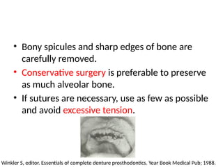 • Bony spicules and sharp edges of bone are
carefully removed.
• Conservative surgery is preferable to preserve
as much alveolar bone.
• If sutures are necessary, use as few as possible
and avoid excessive tension.
Winkler S, editor. Essentials of complete denture prosthodontics. Year Book Medical Pub; 1988.
 