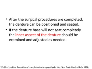 • After the surgical procedures are completed,
the denture can be positioned and seated.
• If the denture base will not seat completely,
the inner aspect of the denture should be
examined and adjusted as needed.
Winkler S, editor. Essentials of complete denture prosthodontics. Year Book Medical Pub; 1988.
 