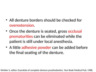 • All denture borders should be checked for
overextension.
• Once the denture is seated, gross occlusal
prematurities can be eliminated while the
patient is still under local anesthesia.
• A little adhesive powder can be added before
the final seating of the denture.
Winkler S, editor. Essentials of complete denture prosthodontics. Year Book Medical Pub; 1988.
 