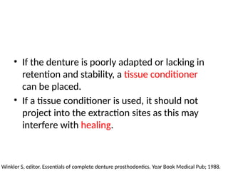 • If the denture is poorly adapted or lacking in
retention and stability, a tissue conditioner
can be placed.
• If a tissue conditioner is used, it should not
project into the extraction sites as this may
interfere with healing.
Winkler S, editor. Essentials of complete denture prosthodontics. Year Book Medical Pub; 1988.
 