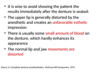 • It is wise to avoid showing the patient the
results immediately after the denture is seated:
• The upper lip is generally distorted by the
anesthetic and creates an unfavorable esthetic
impression
• There is usually some small amount of blood on
the denture, which hardly enhances its
appearance
• The normal lip and jaw movements are
distorted
Sharry JJ. Complete denture prosthodontics. McGraw-Hill Companies; 1974.
 