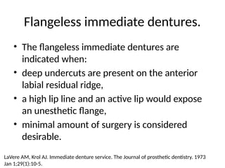 Flangeless immediate dentures.
• The flangeless immediate dentures are
indicated when:
• deep undercuts are present on the anterior
labial residual ridge,
• a high lip line and an active lip would expose
an unesthetic flange,
• minimal amount of surgery is considered
desirable.
LaVere AM, Krol AJ. Immediate denture service. The Journal of prosthetic dentistry. 1973
Jan 1;29(1):10-5.
 