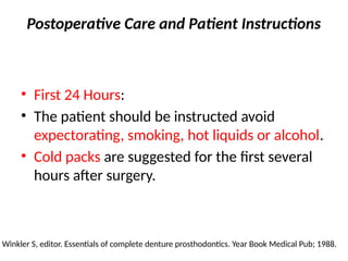 Postoperative Care and Patient Instructions
• First 24 Hours:
• The patient should be instructed avoid
expectorating, smoking, hot liquids or alcohol.
• Cold packs are suggested for the first several
hours after surgery.
Winkler S, editor. Essentials of complete denture prosthodontics. Year Book Medical Pub; 1988.
 