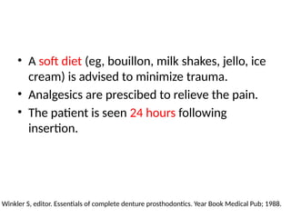 • A soft diet (eg, bouillon, milk shakes, jello, ice
cream) is advised to minimize trauma.
• Analgesics are prescibed to relieve the pain.
• The patient is seen 24 hours following
insertion.
Winkler S, editor. Essentials of complete denture prosthodontics. Year Book Medical Pub; 1988.
 