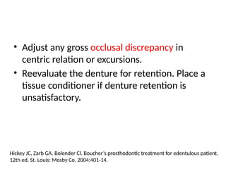 • Adjust any gross occlusal discrepancy in
centric relation or excursions.
• Reevaluate the denture for retention. Place a
tissue conditioner if denture retention is
unsatisfactory.
Hickey JC, Zarb GA. Bolender Cl. Boucher’s prosthodontic treatment for edentulous patient.
12th ed. St. Louis: Mosby Co. 2004:401-14.
 