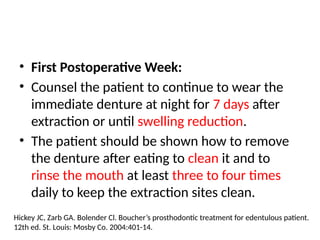 • First Postoperative Week:
• Counsel the patient to continue to wear the
immediate denture at night for 7 days after
extraction or until swelling reduction.
• The patient should be shown how to remove
the denture after eating to clean it and to
rinse the mouth at least three to four times
daily to keep the extraction sites clean.
Hickey JC, Zarb GA. Bolender Cl. Boucher’s prosthodontic treatment for edentulous patient.
12th ed. St. Louis: Mosby Co. 2004:401-14.
 