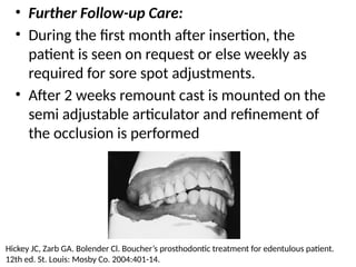 • Further Follow-up Care:
• During the first month after insertion, the
patient is seen on request or else weekly as
required for sore spot adjustments.
• After 2 weeks remount cast is mounted on the
semi adjustable articulator and refinement of
the occlusion is performed
Hickey JC, Zarb GA. Bolender Cl. Boucher’s prosthodontic treatment for edentulous patient.
12th ed. St. Louis: Mosby Co. 2004:401-14.
 