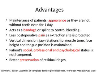Advantages
• Maintenance of patients’ appearance as they are not
without teeth even for 1 day.
• Acts as a bandage or splint to control bleeding.
• Less postoperative pain as extraction site is protected
• Vertical dimension, jaw relationship, muscle tone, face
height and tongue position is maintained.
• Patient’s social, professional and psychological status is
not hampered.
• Better preservation of residual ridges
Winkler S, editor. Essentials of complete denture prosthodontics. Year Book Medical Pub; 1988.
 
