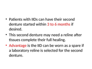 • Patients with IIDs can have their second
denture started within 3 to 6 months if
desired.
• This second denture may need a reline after
tissues complete their full healing.
• Advantage is the IID can be worn as a spare if
a laboratory reline is selected for the second
denture.
 
