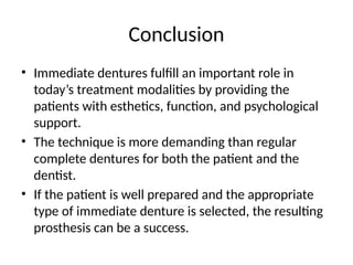 Conclusion
• Immediate dentures fulfill an important role in
today’s treatment modalities by providing the
patients with esthetics, function, and psychological
support.
• The technique is more demanding than regular
complete dentures for both the patient and the
dentist.
• If the patient is well prepared and the appropriate
type of immediate denture is selected, the resulting
prosthesis can be a success.
 