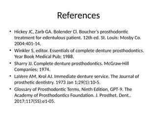 References
• Hickey JC, Zarb GA. Bolender Cl. Boucher’s prosthodontic
treatment for edentulous patient. 12th ed. St. Louis: Mosby Co.
2004:401-14.
• Winkler S, editor. Essentials of complete denture prosthodontics.
Year Book Medical Pub; 1988.
• Sharry JJ. Complete denture prosthodontics. McGraw-Hill
Companies; 1974.
• LaVere AM, Krol AJ. Immediate denture service. The Journal of
prosthetic dentistry. 1973 Jan 1;29(1):10-5.
• Glossary of Prosthodontic Terms, Ninth Edition, GPT 9. The
‐
Academy of Prosthodontics Foundation. J. Prosthet. Dent..
2017;117(5S):e1-05.
 