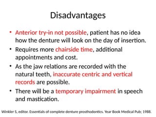 Disadvantages
• Anterior try-in not possible, patient has no idea
how the denture will look on the day of insertion.
• Requires more chairside time, additional
appointments and cost.
• As the jaw relations are recorded with the
natural teeth, inaccurate centric and vertical
records are possible.
• There will be a temporary impairment in speech
and mastication.
Winkler S, editor. Essentials of complete denture prosthodontics. Year Book Medical Pub; 1988.
 