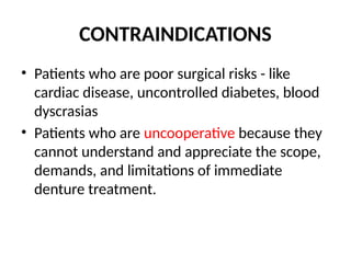 CONTRAINDICATIONS
• Patients who are poor surgical risks - like
cardiac disease, uncontrolled diabetes, blood
dyscrasias
• Patients who are uncooperative because they
cannot understand and appreciate the scope,
demands, and limitations of immediate
denture treatment.
 