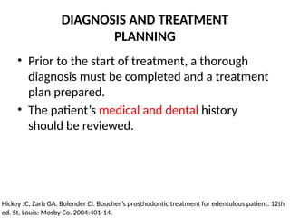 DIAGNOSIS AND TREATMENT
PLANNING
• Prior to the start of treatment, a thorough
diagnosis must be completed and a treatment
plan prepared.
• The patient’s medical and dental history
should be reviewed.
Hickey JC, Zarb GA. Bolender Cl. Boucher’s prosthodontic treatment for edentulous patient. 12th
ed. St. Louis: Mosby Co. 2004:401-14.
 