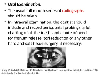 • Oral Examination:
• The usual full mouth series of radiographs
should be taken.
• In intraoral examination, the dentist should
include and record periodontal probings, a full
charting of all the teeth, and a note of need
for frenum release, tori reduction or any other
hard and soft tissue surgery, if necessary.
Hickey JC, Zarb GA. Bolender Cl. Boucher’s prosthodontic treatment for edentulous patient. 12th
ed. St. Louis: Mosby Co. 2004:401-14.
 
