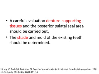 • A careful evaluation denture-supporting
tissues and the posterior palatal seal area
should be carried out.
• The shade and mold of the existing teeth
should be determined.
Hickey JC, Zarb GA. Bolender Cl. Boucher’s prosthodontic treatment for edentulous patient. 12th
ed. St. Louis: Mosby Co. 2004:401-14.
 