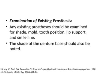 • Examination of Existing Prosthesis:
• Any existing prostheses should be examined
for shade, mold, tooth position, lip support,
and smile line.
• The shade of the denture base should also be
noted.
Hickey JC, Zarb GA. Bolender Cl. Boucher’s prosthodontic treatment for edentulous patient. 12th
ed. St. Louis: Mosby Co. 2004:401-14.
 