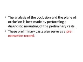 • The analysis of the occlusion and the plane of
occlusion is best made by performing a
diagnostic mounting of the preliminary casts.
• These preliminary casts also serve as a pre
extraction record.
 