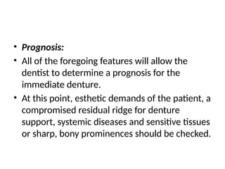 • Prognosis:
• All of the foregoing features will allow the
dentist to determine a prognosis for the
immediate denture.
• At this point, esthetic demands of the patient, a
compromised residual ridge for denture
support, systemic diseases and sensitive tissues
or sharp, bony prominences should be checked.
 