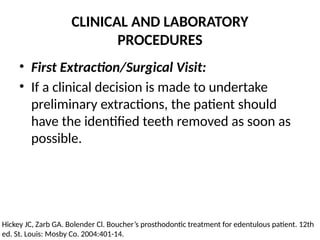 CLINICAL AND LABORATORY
PROCEDURES
• First Extraction/Surgical Visit:
• If a clinical decision is made to undertake
preliminary extractions, the patient should
have the identified teeth removed as soon as
possible.
Hickey JC, Zarb GA. Bolender Cl. Boucher’s prosthodontic treatment for edentulous patient. 12th
ed. St. Louis: Mosby Co. 2004:401-14.
 