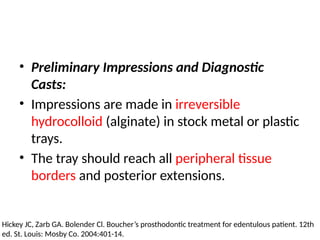 • Preliminary Impressions and Diagnostic
Casts:
• Impressions are made in irreversible
hydrocolloid (alginate) in stock metal or plastic
trays.
• The tray should reach all peripheral tissue
borders and posterior extensions.
Hickey JC, Zarb GA. Bolender Cl. Boucher’s prosthodontic treatment for edentulous patient. 12th
ed. St. Louis: Mosby Co. 2004:401-14.
 